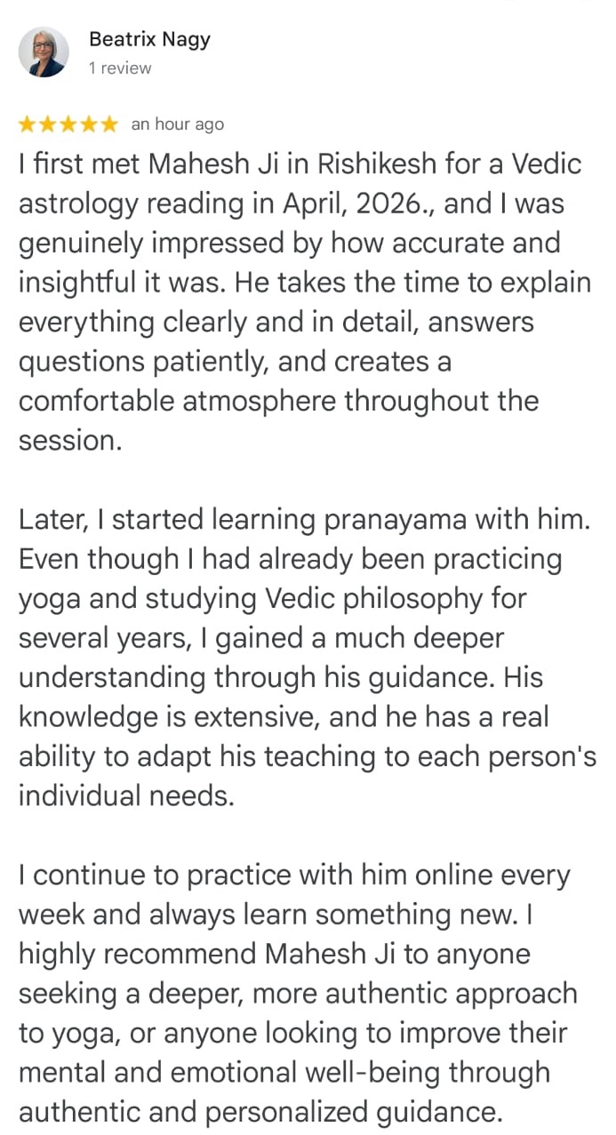 Review

Beatrix Nagy
1 review

★★★★★ an hour ago

I first met Mahesh Ji in Rishikesh for a Vedic astrology reading in April, 2026., and I was genuinely impressed by how accurate and insightful it was. He takes the time to explain everything clearly and in detail, answers questions patiently, and creates a comfortable atmosphere throughout the session.

Later, I started learning pranayama with him. Even though I had already been practicing yoga and studying Vedic philosophy for several years, I gained a much deeper understanding through his guidance. His knowledge is extensive, and he has a real ability to adapt his teaching to each person's individual needs.

I continue to practice with him online every week and always learn something new. I highly recommend Mahesh Ji to anyone seeking a deeper, more authentic approach to yoga, or anyone looking to improve their mental and emotional well-being through authentic and personalized guidance.